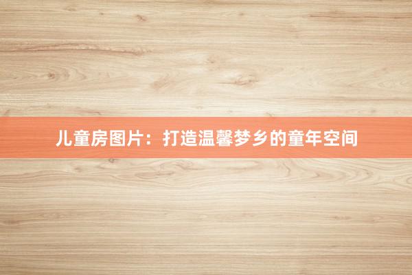 儿童房图片：打造温馨梦乡的童年空间